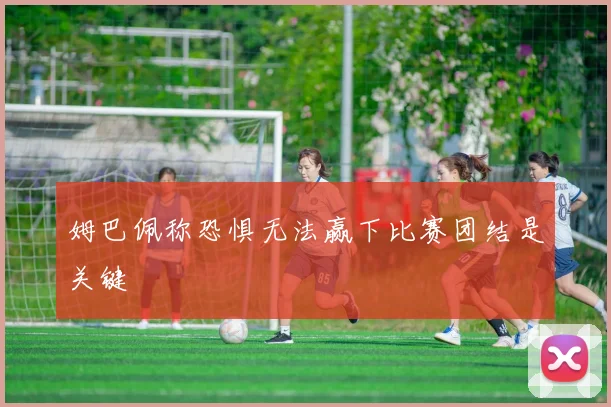 姆巴佩称恐惧无法赢下比赛团结是关键