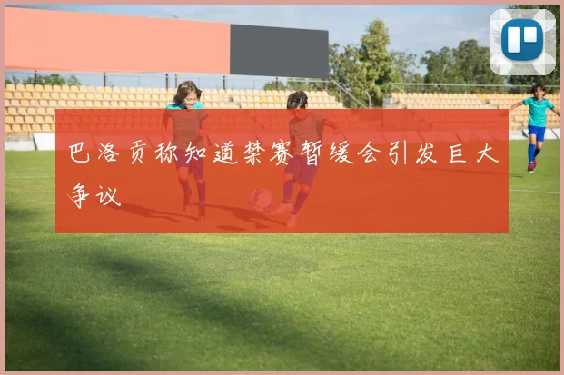 巴洛贡称知道禁赛暂缓会引发巨大争议