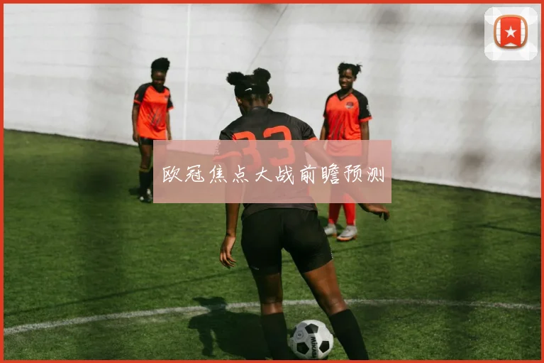 欧冠焦点大战前瞻预测